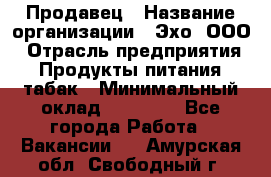 Продавец › Название организации ­ Эхо, ООО › Отрасль предприятия ­ Продукты питания, табак › Минимальный оклад ­ 27 000 - Все города Работа » Вакансии   . Амурская обл.,Свободный г.